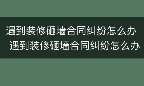 遇到装修砸墙合同纠纷怎么办 遇到装修砸墙合同纠纷怎么办呢