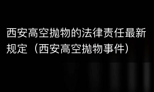 西安高空抛物的法律责任最新规定（西安高空抛物事件）