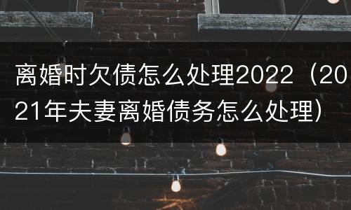 离婚时欠债怎么处理2022（2021年夫妻离婚债务怎么处理）