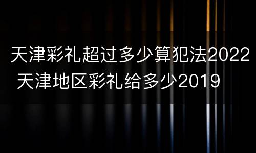 天津彩礼超过多少算犯法2022 天津地区彩礼给多少2019