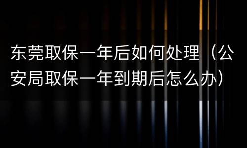 东莞取保一年后如何处理（公安局取保一年到期后怎么办）