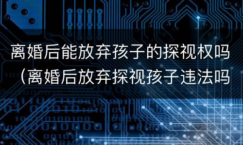 离婚后能放弃孩子的探视权吗（离婚后放弃探视孩子违法吗）