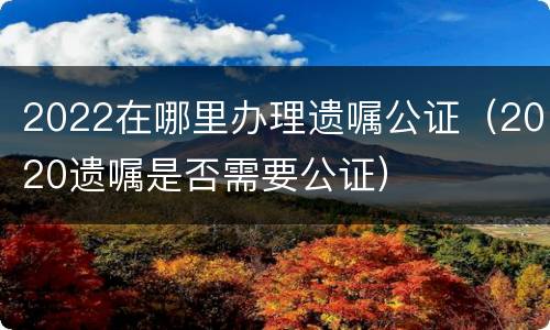 2022在哪里办理遗嘱公证（2020遗嘱是否需要公证）