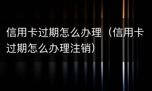 信用卡过期怎么办理（信用卡过期怎么办理注销）