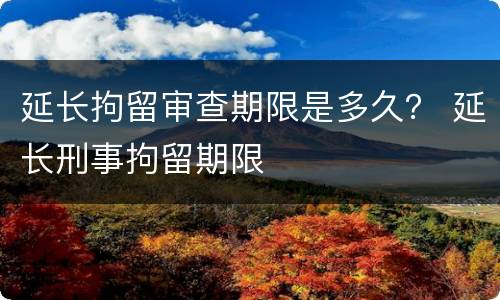 延长拘留审查期限是多久？ 延长刑事拘留期限
