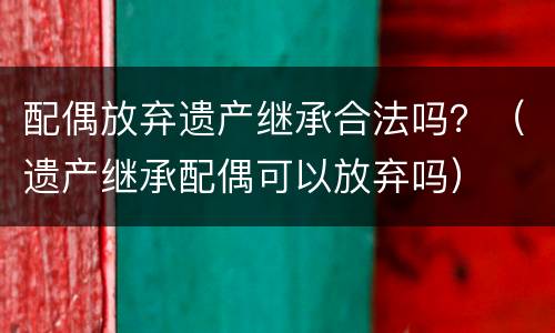 配偶放弃遗产继承合法吗？（遗产继承配偶可以放弃吗）