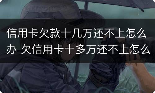 信用卡欠款十几万还不上怎么办 欠信用卡十多万还不上怎么办