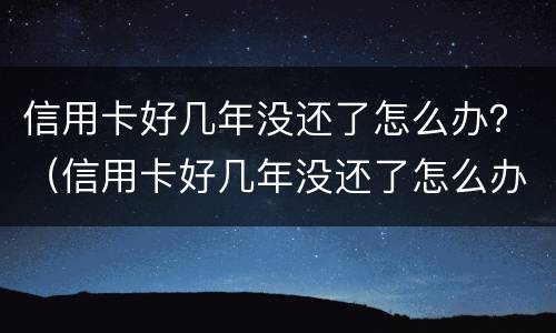 信用卡好几年没还了怎么办？（信用卡好几年没还了怎么办）