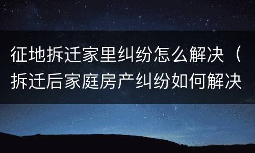 征地拆迁家里纠纷怎么解决（拆迁后家庭房产纠纷如何解决）