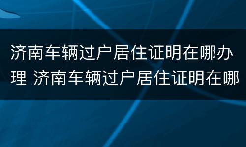 济南车辆过户居住证明在哪办理 济南车辆过户居住证明在哪办理的