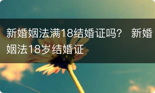 新婚姻法满18结婚证吗？ 新婚姻法18岁结婚证