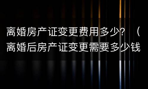 离婚房产证变更费用多少？（离婚后房产证变更需要多少钱）
