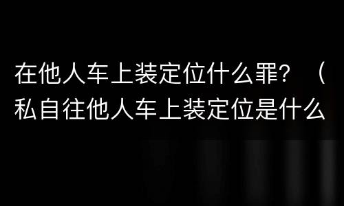 在他人车上装定位什么罪？（私自往他人车上装定位是什么罪）