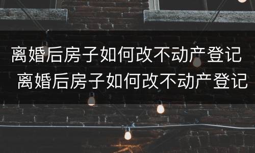 离婚后房子如何改不动产登记 离婚后房子如何改不动产登记名字