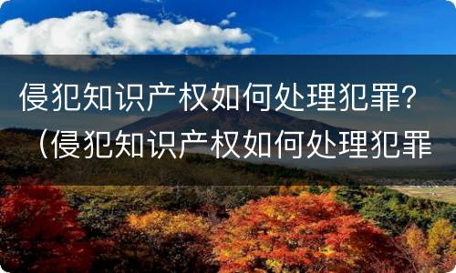 侵犯知识产权如何处理犯罪？（侵犯知识产权如何处理犯罪行为）