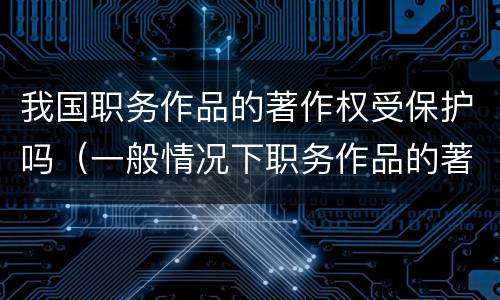 我国职务作品的著作权受保护吗（一般情况下职务作品的著作权有什么享有）
