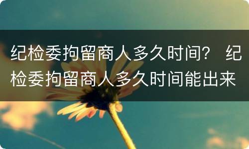 纪检委拘留商人多久时间？ 纪检委拘留商人多久时间能出来