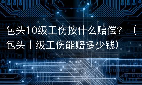 包头10级工伤按什么赔偿？（包头十级工伤能赔多少钱）