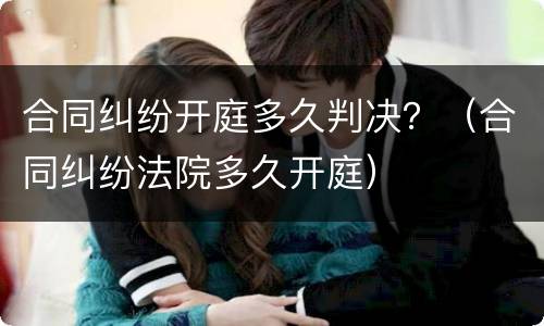 合同纠纷开庭多久判决？（合同纠纷法院多久开庭）