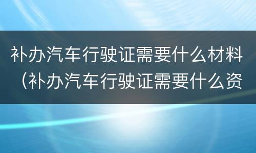 补办汽车行驶证需要什么材料（补办汽车行驶证需要什么资料）