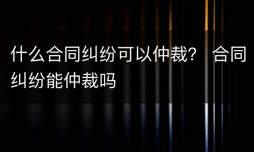 什么合同纠纷可以仲裁？ 合同纠纷能仲裁吗