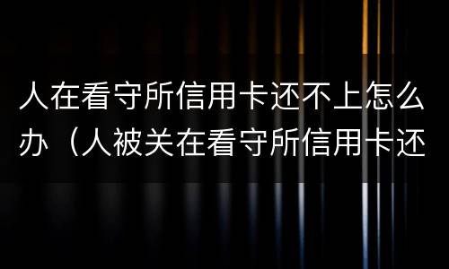 人在看守所信用卡还不上怎么办（人被关在看守所信用卡还不上怎么办）
