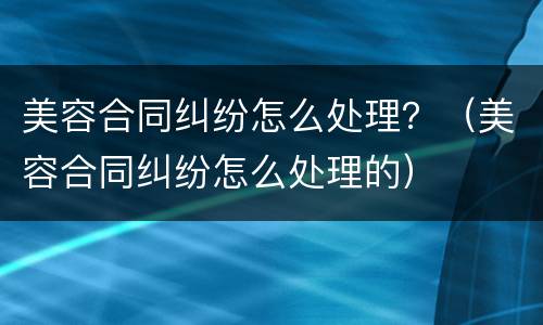 美容合同纠纷怎么处理？（美容合同纠纷怎么处理的）