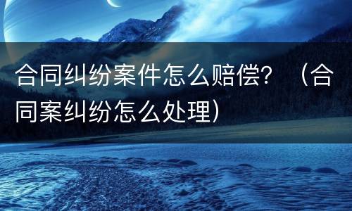 合同纠纷案件怎么赔偿？（合同案纠纷怎么处理）