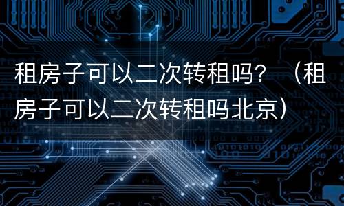 租房子可以二次转租吗？（租房子可以二次转租吗北京）
