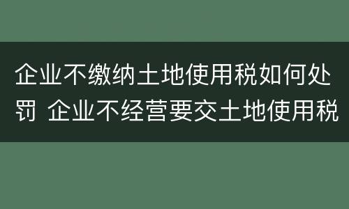 企业不缴纳土地使用税如何处罚 企业不经营要交土地使用税吗