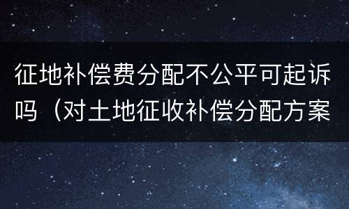 征地补偿费分配不公平可起诉吗（对土地征收补偿分配方案不服 起诉）