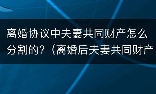 离婚协议中夫妻共同财产怎么分割的?（离婚后夫妻共同财产如何分割）