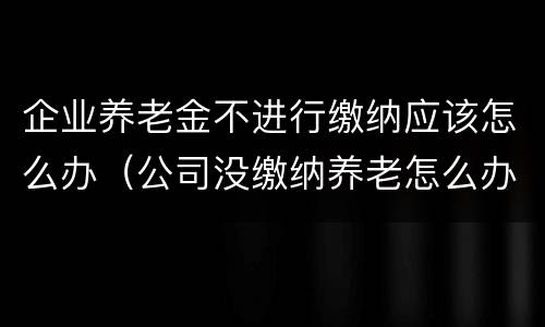 企业养老金不进行缴纳应该怎么办（公司没缴纳养老怎么办）