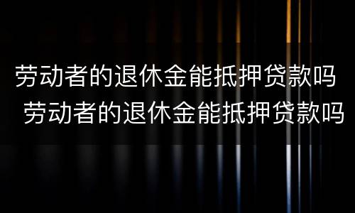 劳动者的退休金能抵押贷款吗 劳动者的退休金能抵押贷款吗知乎