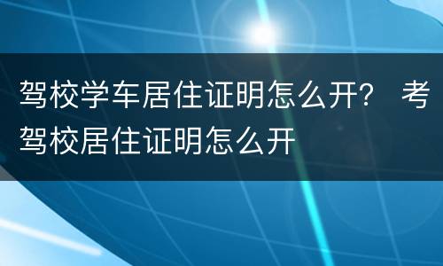 驾校学车居住证明怎么开？ 考驾校居住证明怎么开