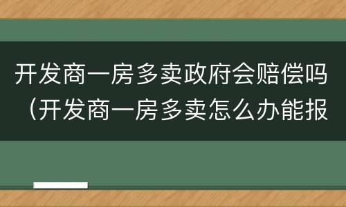开发商一房多卖政府会赔偿吗（开发商一房多卖怎么办能报案吗?）