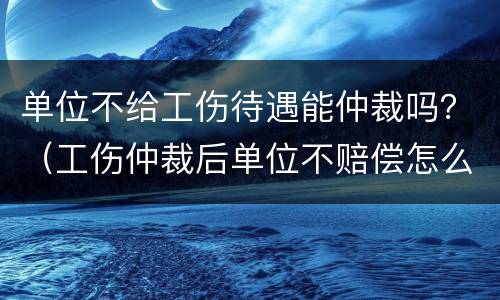 单位不给工伤待遇能仲裁吗？（工伤仲裁后单位不赔偿怎么办）