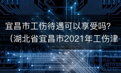 宜昌市工伤待遇可以享受吗？（湖北省宜昌市2021年工伤津贴）