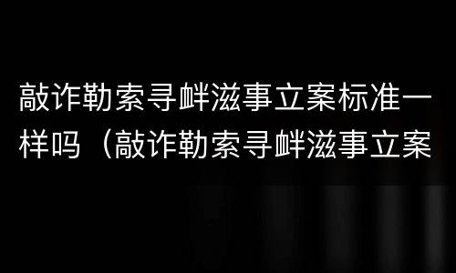 敲诈勒索寻衅滋事立案标准一样吗（敲诈勒索寻衅滋事立案标准一样吗怎么判）