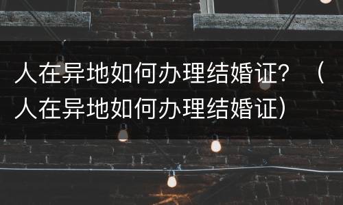 人在异地如何办理结婚证？（人在异地如何办理结婚证）