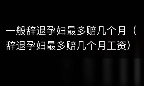 一般辞退孕妇最多赔几个月（辞退孕妇最多赔几个月工资）