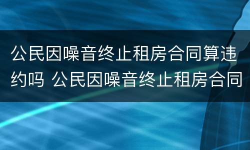 公民因噪音终止租房合同算违约吗 公民因噪音终止租房合同算违约吗怎么处理