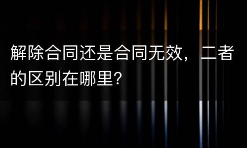 解除合同还是合同无效，二者的区别在哪里？
