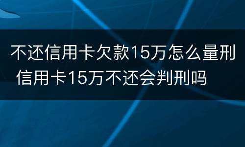 不还信用卡欠款15万怎么量刑 信用卡15万不还会判刑吗