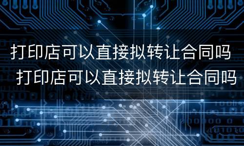 打印店可以直接拟转让合同吗 打印店可以直接拟转让合同吗知乎