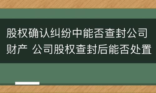 股权确认纠纷中能否查封公司财产 公司股权查封后能否处置财产