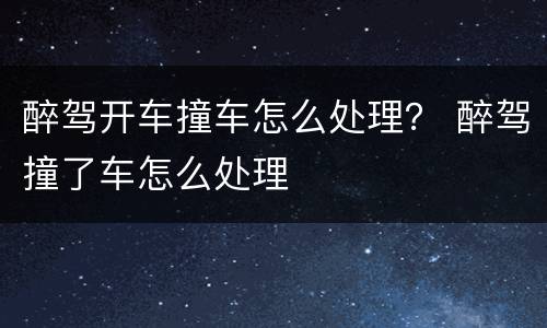 醉驾开车撞车怎么处理? 醉驾撞了车怎么处理