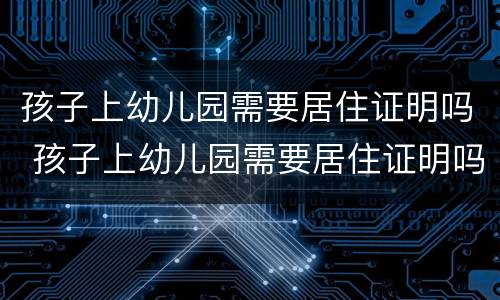 孩子上幼儿园需要居住证明吗 孩子上幼儿园需要居住证明吗