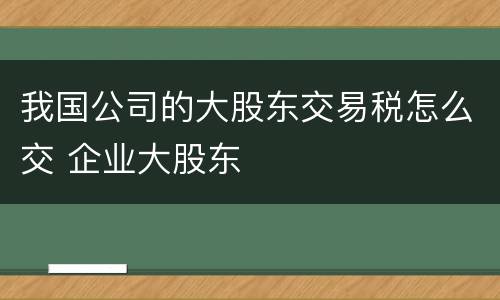 我国公司的大股东交易税怎么交 企业大股东
