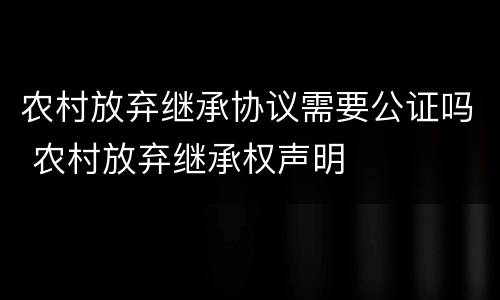 农村放弃继承协议需要公证吗 农村放弃继承权声明